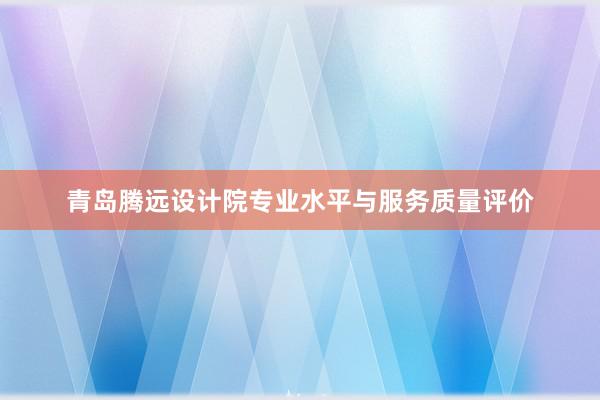 青岛腾远设计院专业水平与服务质量评价